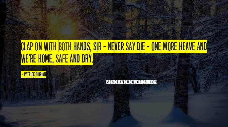 Patrick O'Brian Quotes: Clap on with both hands, sir - never say die - one more heave and we're home, safe and dry.