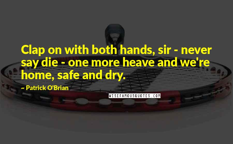 Patrick O'Brian Quotes: Clap on with both hands, sir - never say die - one more heave and we're home, safe and dry.