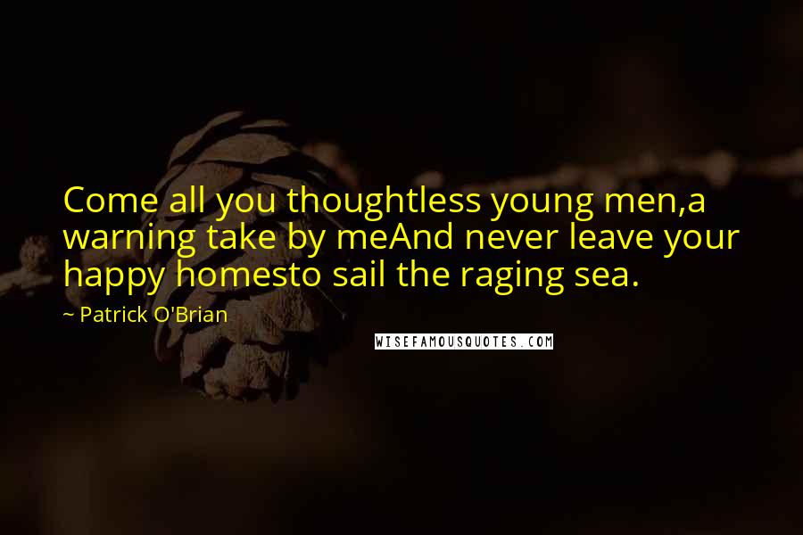 Patrick O'Brian Quotes: Come all you thoughtless young men,a warning take by meAnd never leave your happy homesto sail the raging sea.