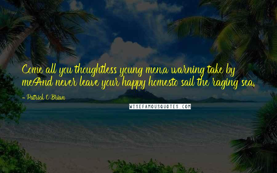 Patrick O'Brian Quotes: Come all you thoughtless young men,a warning take by meAnd never leave your happy homesto sail the raging sea.