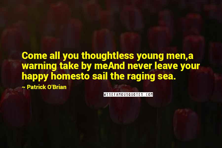 Patrick O'Brian Quotes: Come all you thoughtless young men,a warning take by meAnd never leave your happy homesto sail the raging sea.