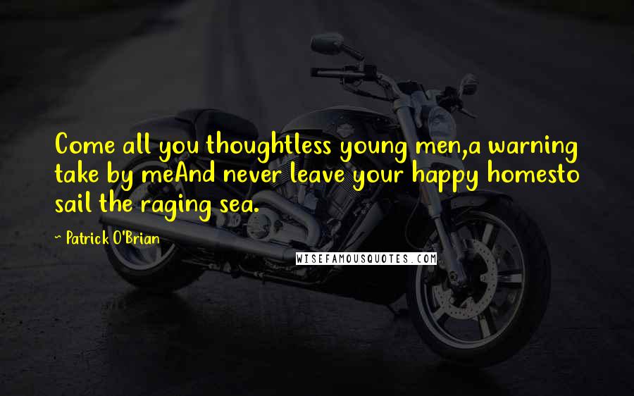 Patrick O'Brian Quotes: Come all you thoughtless young men,a warning take by meAnd never leave your happy homesto sail the raging sea.