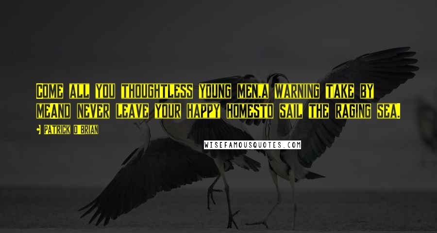 Patrick O'Brian Quotes: Come all you thoughtless young men,a warning take by meAnd never leave your happy homesto sail the raging sea.