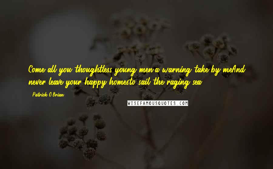 Patrick O'Brian Quotes: Come all you thoughtless young men,a warning take by meAnd never leave your happy homesto sail the raging sea.