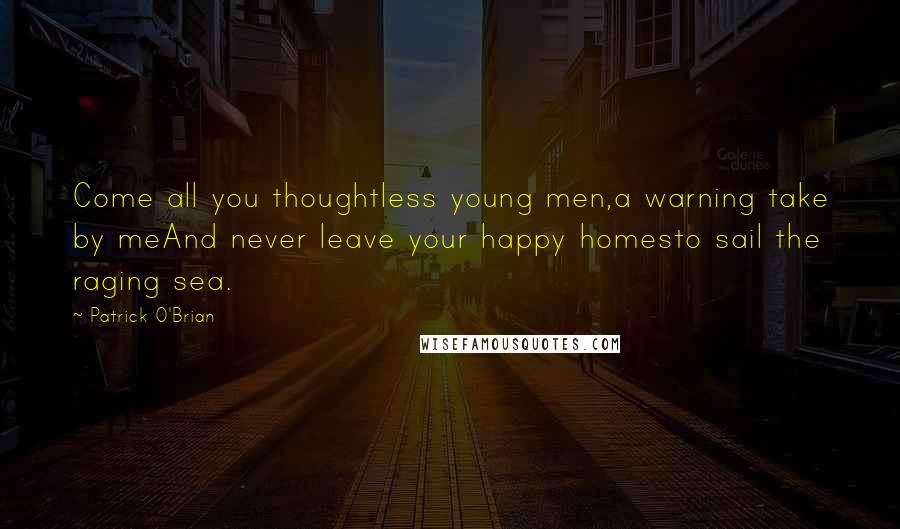 Patrick O'Brian Quotes: Come all you thoughtless young men,a warning take by meAnd never leave your happy homesto sail the raging sea.