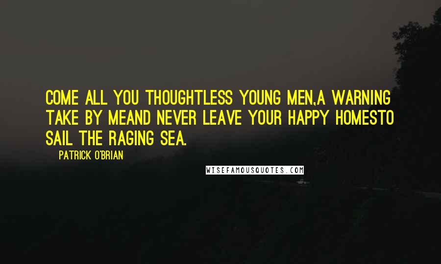 Patrick O'Brian Quotes: Come all you thoughtless young men,a warning take by meAnd never leave your happy homesto sail the raging sea.