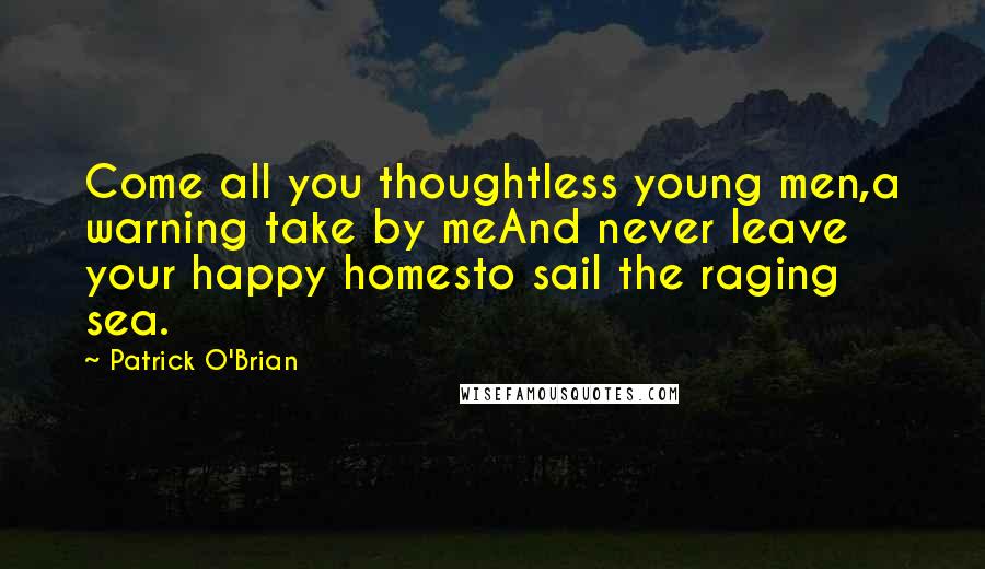 Patrick O'Brian Quotes: Come all you thoughtless young men,a warning take by meAnd never leave your happy homesto sail the raging sea.