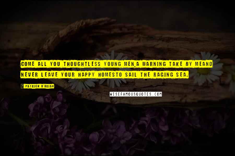 Patrick O'Brian Quotes: Come all you thoughtless young men,a warning take by meAnd never leave your happy homesto sail the raging sea.