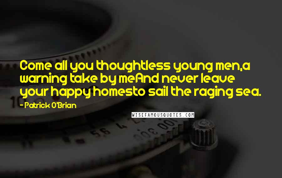 Patrick O'Brian Quotes: Come all you thoughtless young men,a warning take by meAnd never leave your happy homesto sail the raging sea.