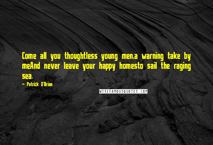 Patrick O'Brian Quotes: Come all you thoughtless young men,a warning take by meAnd never leave your happy homesto sail the raging sea.