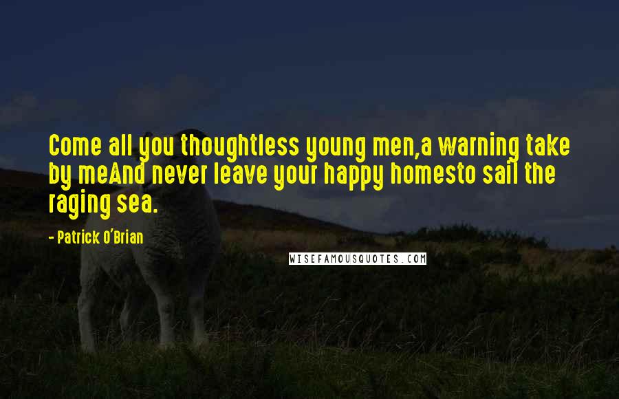 Patrick O'Brian Quotes: Come all you thoughtless young men,a warning take by meAnd never leave your happy homesto sail the raging sea.