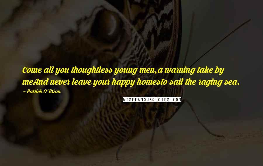 Patrick O'Brian Quotes: Come all you thoughtless young men,a warning take by meAnd never leave your happy homesto sail the raging sea.