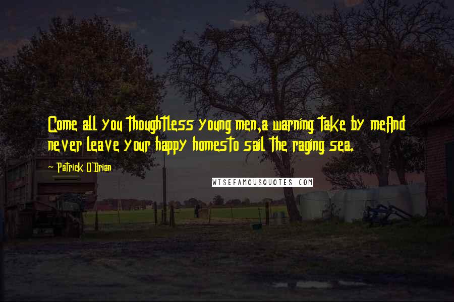 Patrick O'Brian Quotes: Come all you thoughtless young men,a warning take by meAnd never leave your happy homesto sail the raging sea.