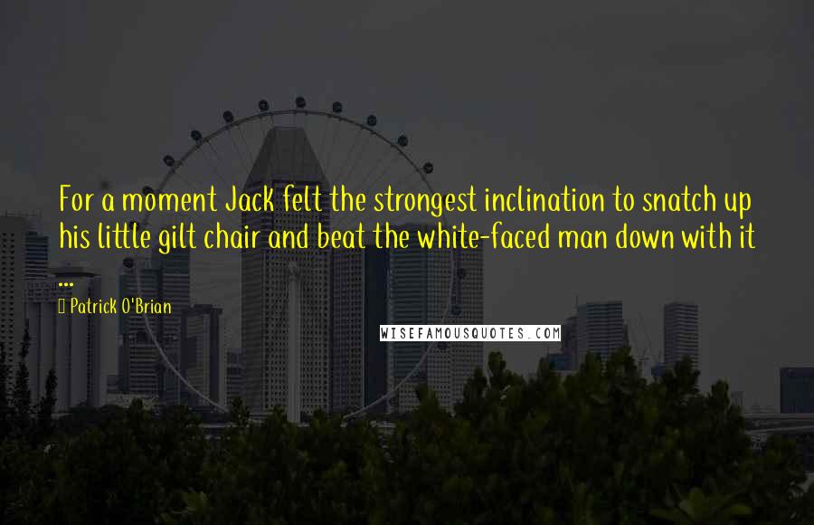 Patrick O'Brian Quotes: For a moment Jack felt the strongest inclination to snatch up his little gilt chair and beat the white-faced man down with it ...