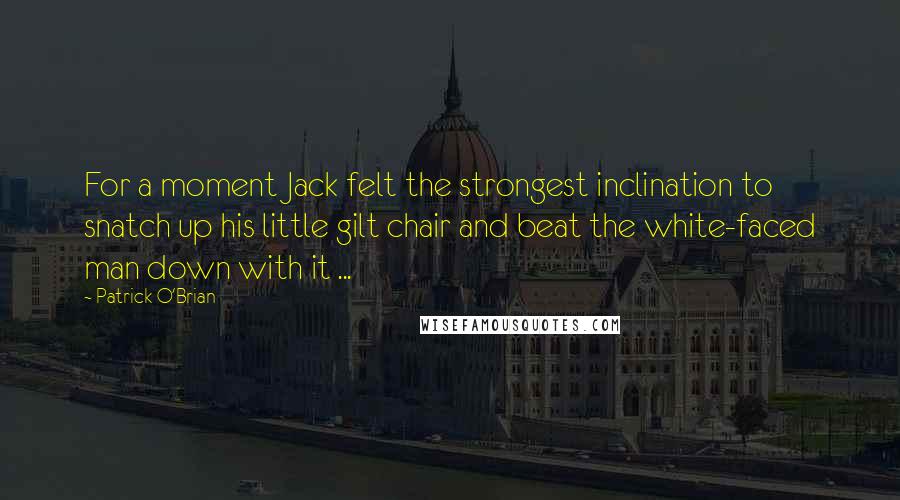 Patrick O'Brian Quotes: For a moment Jack felt the strongest inclination to snatch up his little gilt chair and beat the white-faced man down with it ...