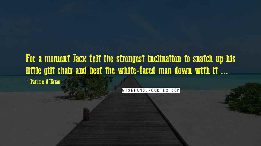 Patrick O'Brian Quotes: For a moment Jack felt the strongest inclination to snatch up his little gilt chair and beat the white-faced man down with it ...