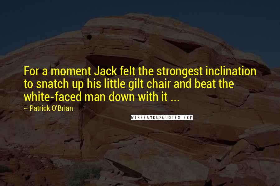 Patrick O'Brian Quotes: For a moment Jack felt the strongest inclination to snatch up his little gilt chair and beat the white-faced man down with it ...