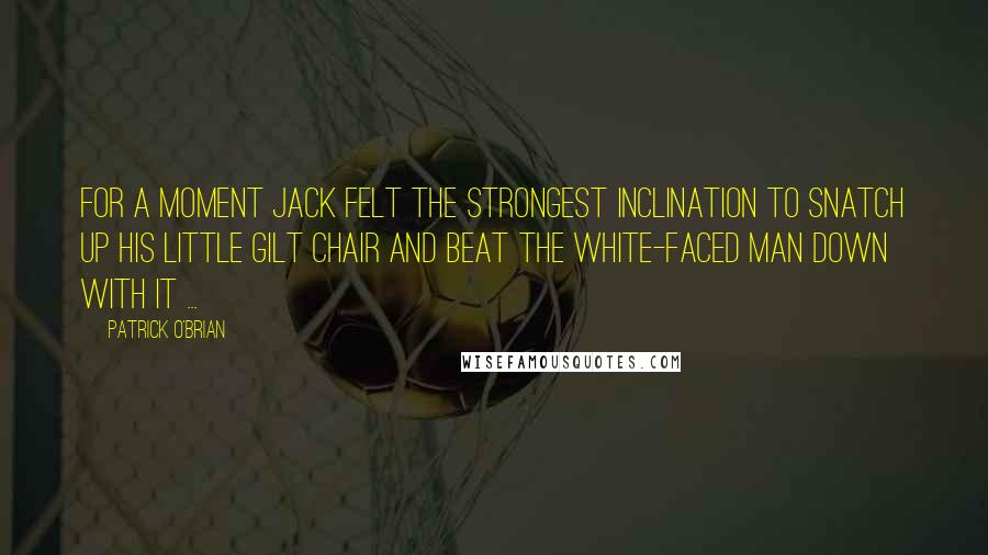 Patrick O'Brian Quotes: For a moment Jack felt the strongest inclination to snatch up his little gilt chair and beat the white-faced man down with it ...