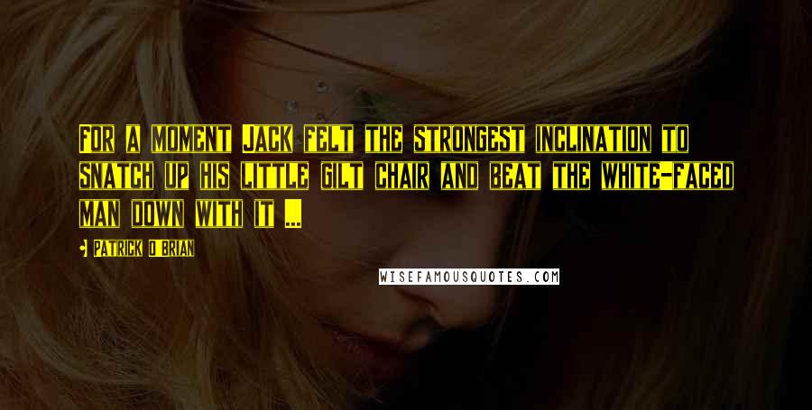 Patrick O'Brian Quotes: For a moment Jack felt the strongest inclination to snatch up his little gilt chair and beat the white-faced man down with it ...