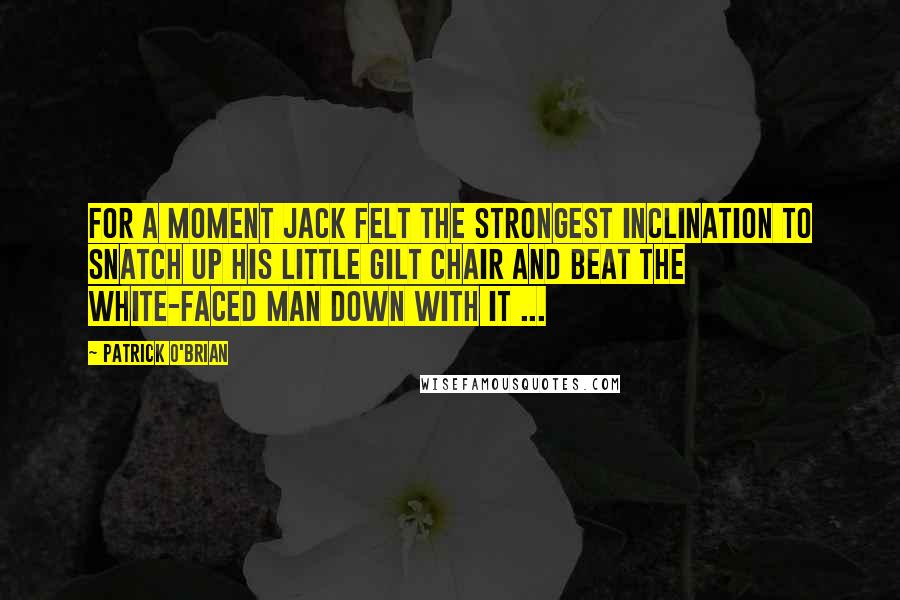 Patrick O'Brian Quotes: For a moment Jack felt the strongest inclination to snatch up his little gilt chair and beat the white-faced man down with it ...