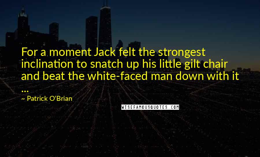 Patrick O'Brian Quotes: For a moment Jack felt the strongest inclination to snatch up his little gilt chair and beat the white-faced man down with it ...