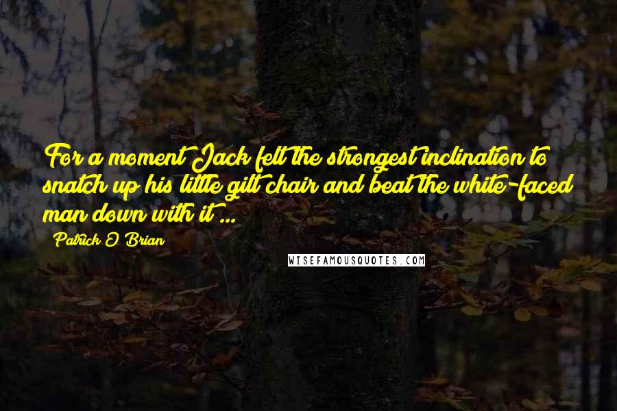 Patrick O'Brian Quotes: For a moment Jack felt the strongest inclination to snatch up his little gilt chair and beat the white-faced man down with it ...