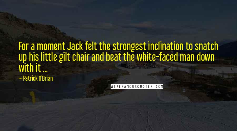 Patrick O'Brian Quotes: For a moment Jack felt the strongest inclination to snatch up his little gilt chair and beat the white-faced man down with it ...