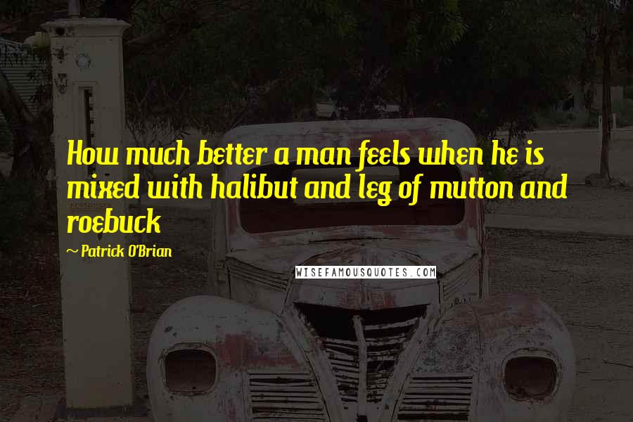 Patrick O'Brian Quotes: How much better a man feels when he is mixed with halibut and leg of mutton and roebuck