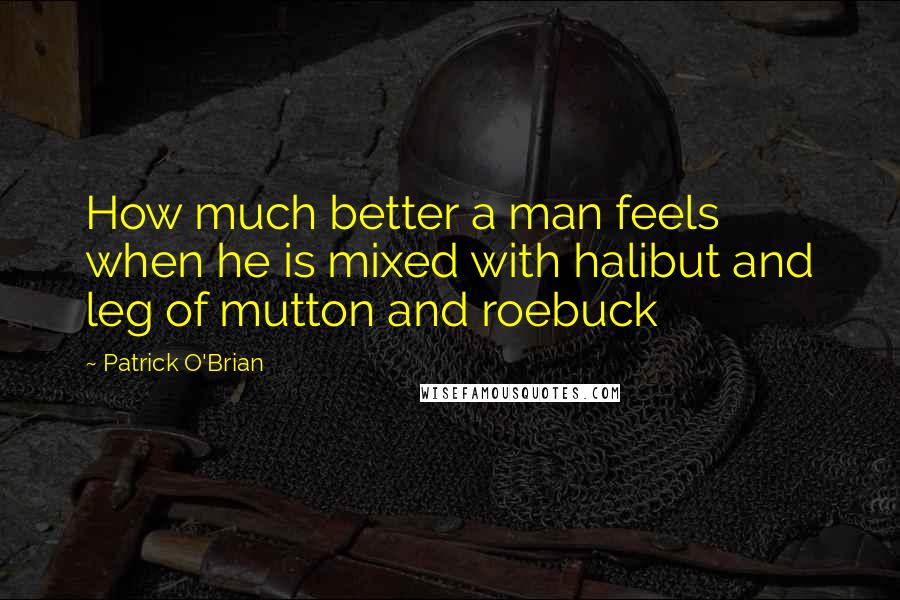 Patrick O'Brian Quotes: How much better a man feels when he is mixed with halibut and leg of mutton and roebuck