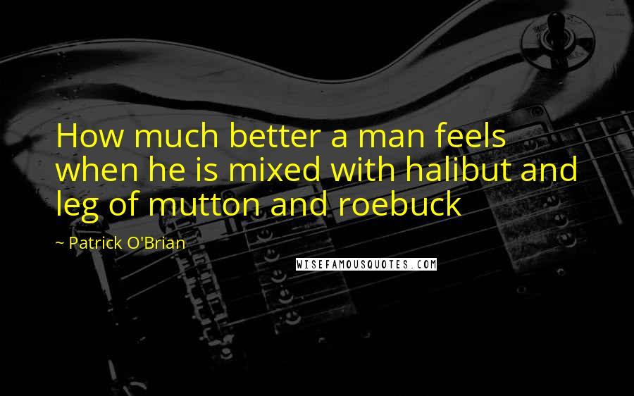 Patrick O'Brian Quotes: How much better a man feels when he is mixed with halibut and leg of mutton and roebuck