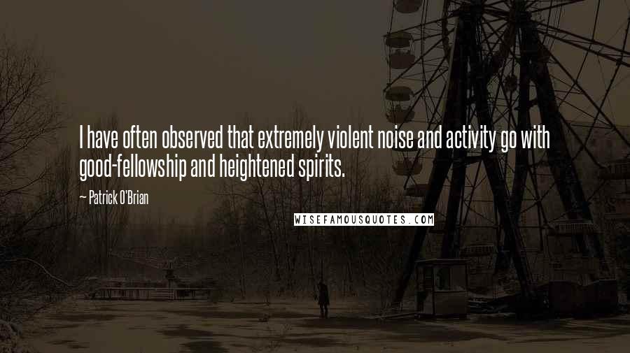 Patrick O'Brian Quotes: I have often observed that extremely violent noise and activity go with good-fellowship and heightened spirits.