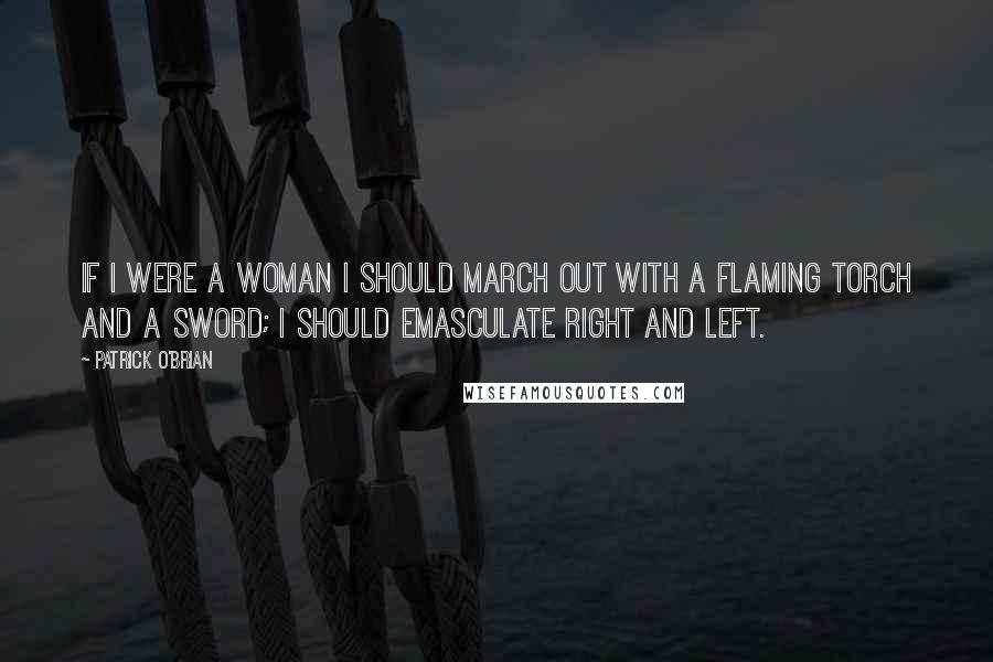 Patrick O'Brian Quotes: If I were a woman I should march out with a flaming torch and a sword; I should emasculate right and left.