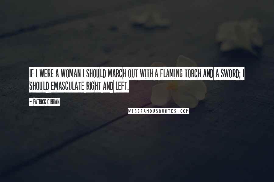 Patrick O'Brian Quotes: If I were a woman I should march out with a flaming torch and a sword; I should emasculate right and left.