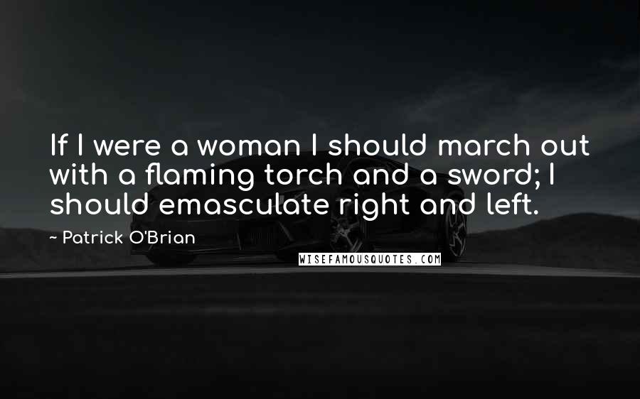 Patrick O'Brian Quotes: If I were a woman I should march out with a flaming torch and a sword; I should emasculate right and left.