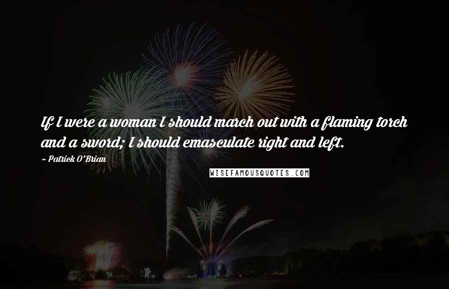 Patrick O'Brian Quotes: If I were a woman I should march out with a flaming torch and a sword; I should emasculate right and left.