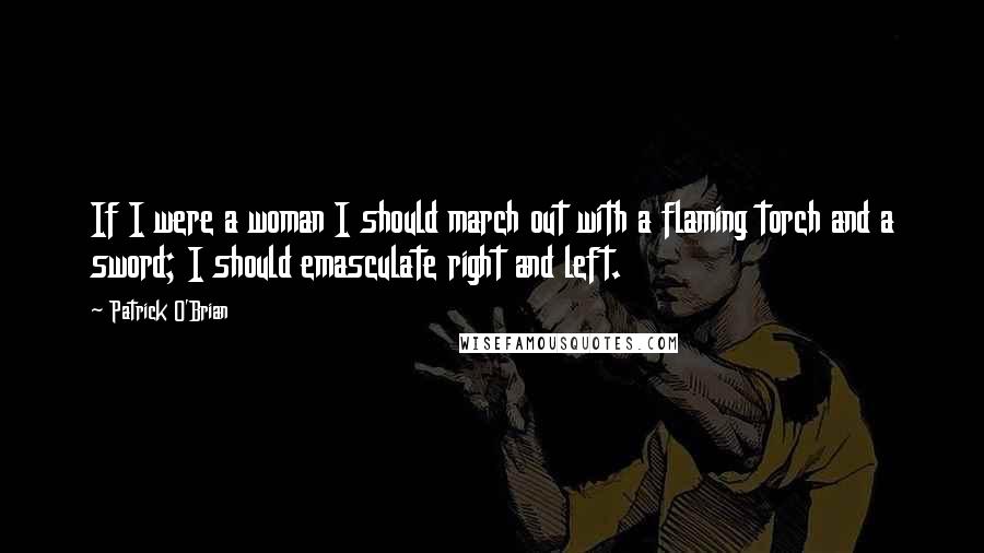 Patrick O'Brian Quotes: If I were a woman I should march out with a flaming torch and a sword; I should emasculate right and left.