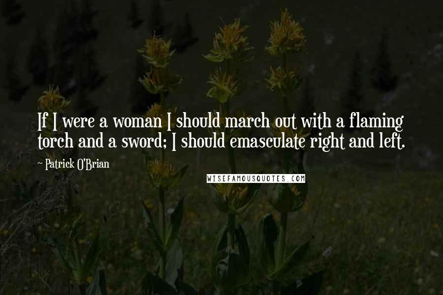 Patrick O'Brian Quotes: If I were a woman I should march out with a flaming torch and a sword; I should emasculate right and left.