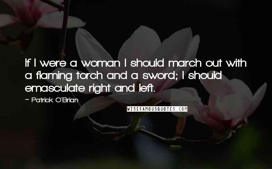 Patrick O'Brian Quotes: If I were a woman I should march out with a flaming torch and a sword; I should emasculate right and left.