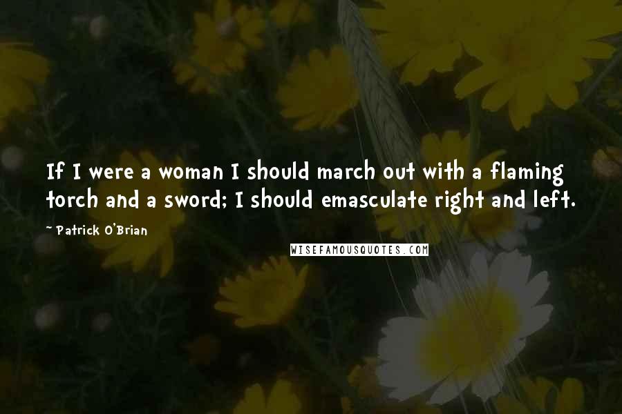 Patrick O'Brian Quotes: If I were a woman I should march out with a flaming torch and a sword; I should emasculate right and left.