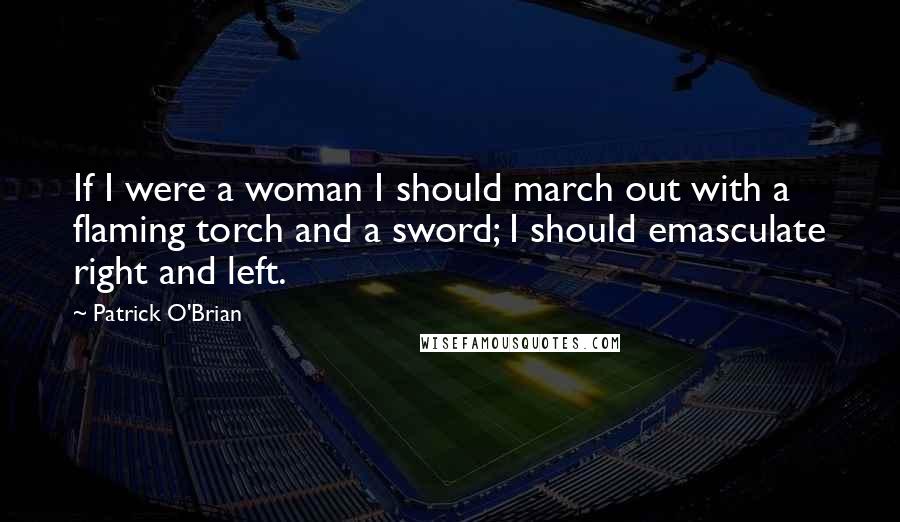 Patrick O'Brian Quotes: If I were a woman I should march out with a flaming torch and a sword; I should emasculate right and left.
