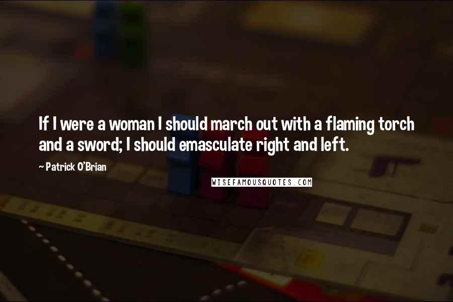 Patrick O'Brian Quotes: If I were a woman I should march out with a flaming torch and a sword; I should emasculate right and left.