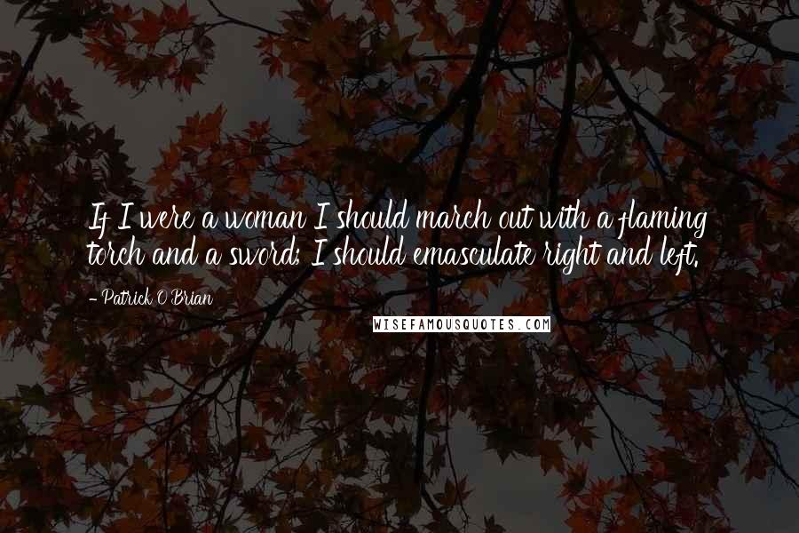 Patrick O'Brian Quotes: If I were a woman I should march out with a flaming torch and a sword; I should emasculate right and left.