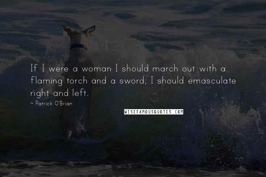Patrick O'Brian Quotes: If I were a woman I should march out with a flaming torch and a sword; I should emasculate right and left.