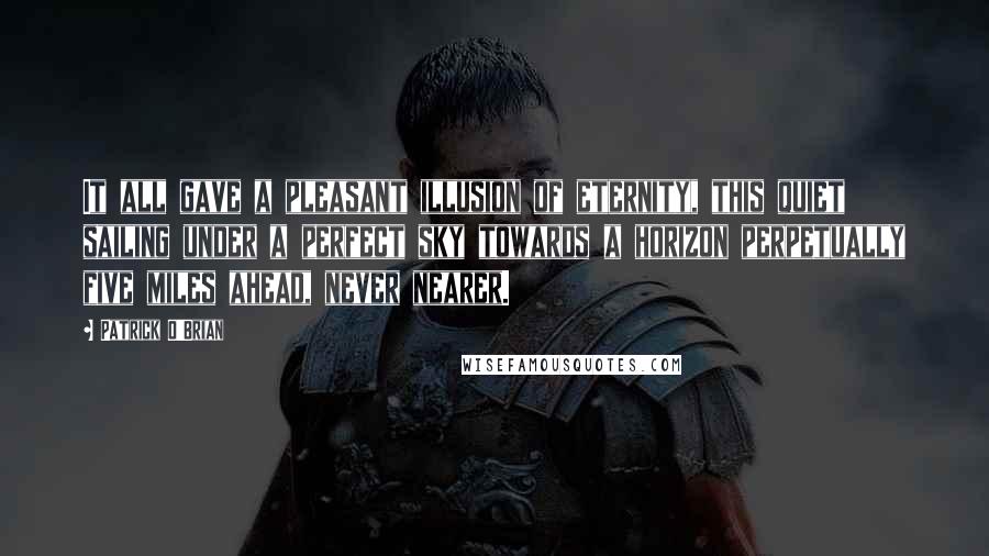 Patrick O'Brian Quotes: It all gave a pleasant illusion of eternity, this quiet sailing under a perfect sky towards a horizon perpetually five miles ahead, never nearer.