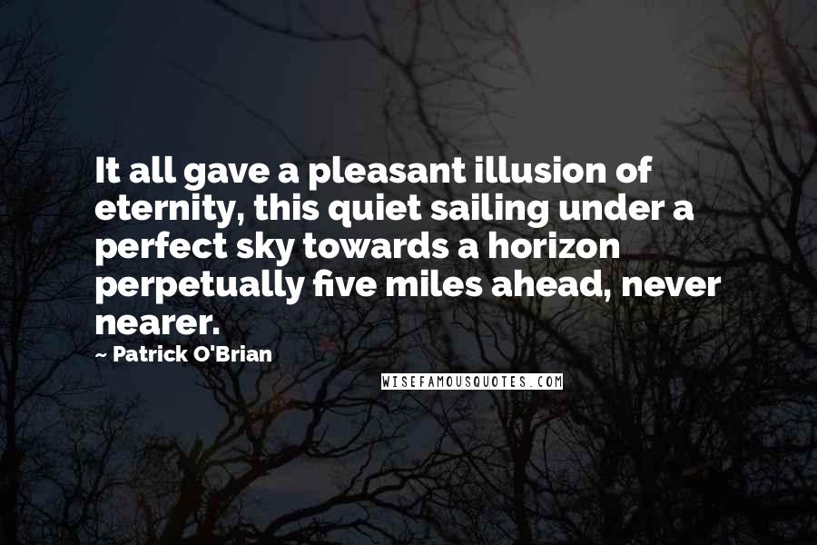 Patrick O'Brian Quotes: It all gave a pleasant illusion of eternity, this quiet sailing under a perfect sky towards a horizon perpetually five miles ahead, never nearer.
