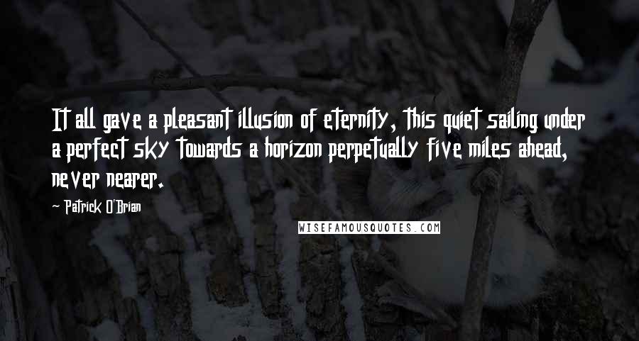 Patrick O'Brian Quotes: It all gave a pleasant illusion of eternity, this quiet sailing under a perfect sky towards a horizon perpetually five miles ahead, never nearer.