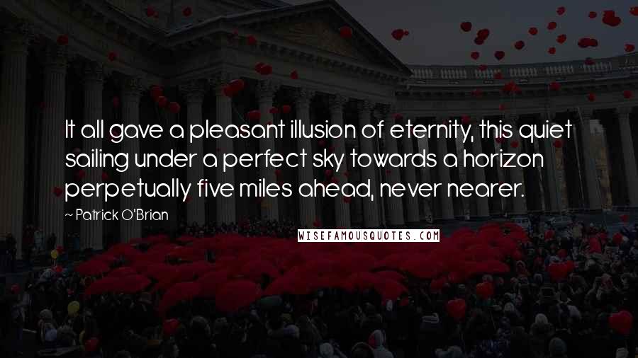 Patrick O'Brian Quotes: It all gave a pleasant illusion of eternity, this quiet sailing under a perfect sky towards a horizon perpetually five miles ahead, never nearer.