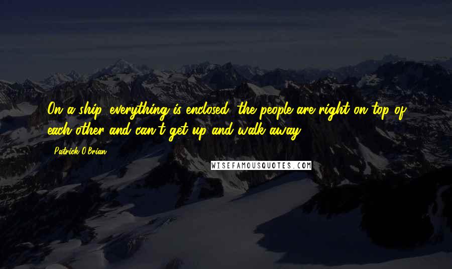 Patrick O'Brian Quotes: On a ship, everything is enclosed: the people are right on top of each other and can't get up and walk away.