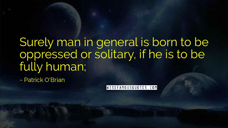 Patrick O'Brian Quotes: Surely man in general is born to be oppressed or solitary, if he is to be fully human;