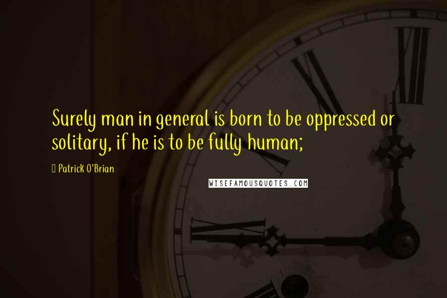 Patrick O'Brian Quotes: Surely man in general is born to be oppressed or solitary, if he is to be fully human;